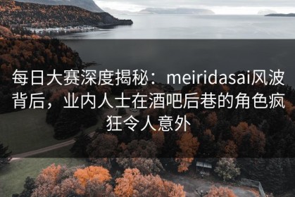 每日大赛深度揭秘：meiridasai风波背后，业内人士在酒吧后巷的角色疯狂令人意外