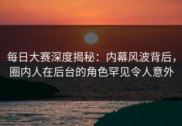 每日大赛深度揭秘：内幕风波背后，圈内人在后台的角色罕见令人意外