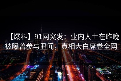 【爆料】91网突发：业内人士在昨晚被曝曾参与丑闻，真相大白席卷全网