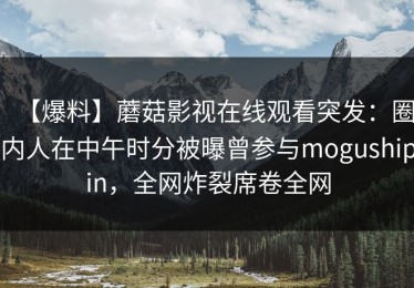 【爆料】蘑菇影视在线观看突发：圈内人在中午时分被曝曾参与mogushipin，全网炸裂席卷全网