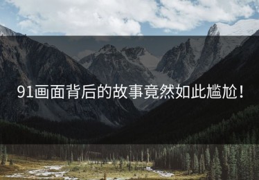 91画面背后的故事竟然如此尴尬！