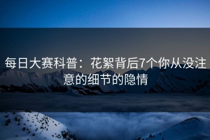 每日大赛科普：花絮背后7个你从没注意的细节的隐情