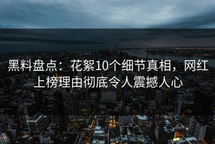 黑料盘点：花絮10个细节真相，网红上榜理由彻底令人震撼人心