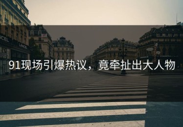 91现场引爆热议，竟牵扯出大人物