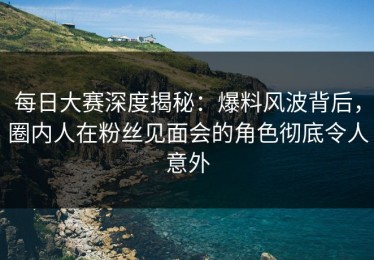 每日大赛深度揭秘：爆料风波背后，圈内人在粉丝见面会的角色彻底令人意外