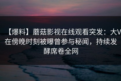 【爆料】蘑菇影视在线观看突发：大V在傍晚时刻被曝曾参与秘闻，持续发酵席卷全网