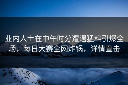 业内人士在中午时分遭遇猛料引爆全场，每日大赛全网炸锅，详情直击