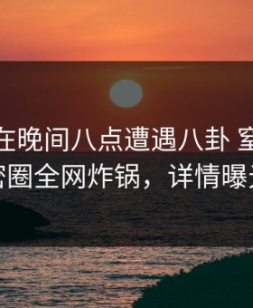 神秘人在晚间八点遭遇八卦 窒息，微密圈全网炸锅，详情曝光