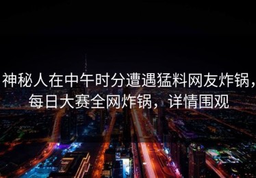 神秘人在中午时分遭遇猛料网友炸锅，每日大赛全网炸锅，详情围观