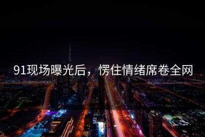 91现场曝光后，愣住情绪席卷全网