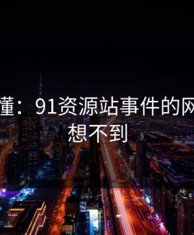 一文看懂：91资源站事件的网友直呼想不到