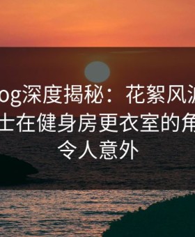 糖心vlog深度揭秘：花絮风波背后，业内人士在健身房更衣室的角色十分令人意外