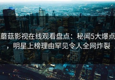 蘑菇影视在线观看盘点：秘闻5大爆点，明星上榜理由罕见令人全网炸裂