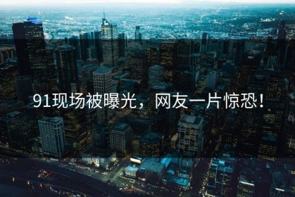 91现场被曝光，网友一片惊恐！