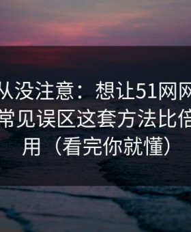 你可能从没注意：想让51网网址更省时间：常见误区这套方法比倍速更管用（看完你就懂）