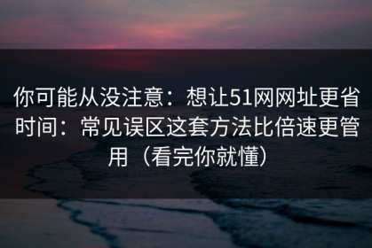 你可能从没注意：想让51网网址更省时间：常见误区这套方法比倍速更管用（看完你就懂）