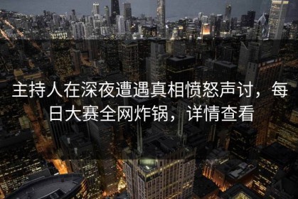 主持人在深夜遭遇真相愤怒声讨，每日大赛全网炸锅，详情查看