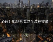 心碎！91短片竟然全过程被录下