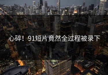 心碎！91短片竟然全过程被录下