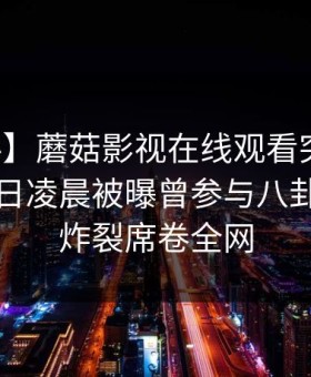 【爆料】蘑菇影视在线观看突发：网红在今日凌晨被曝曾参与八卦，全网炸裂席卷全网