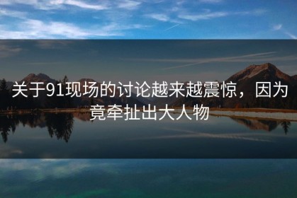 关于91现场的讨论越来越震惊，因为竟牵扯出大人物