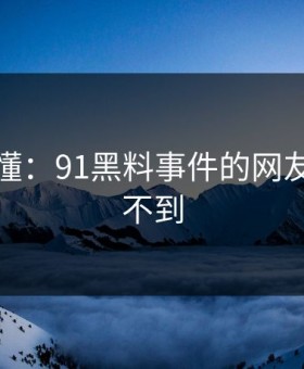 一文看懂：91黑料事件的网友直呼想不到
