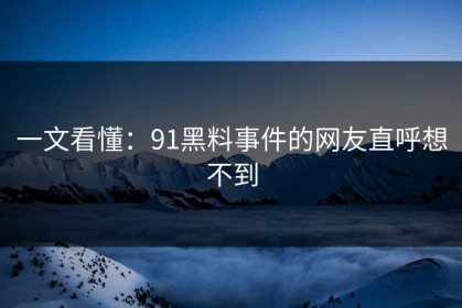 一文看懂：91黑料事件的网友直呼想不到