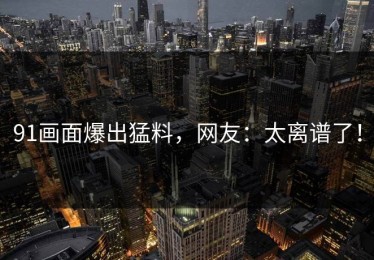 91画面爆出猛料，网友：太离谱了！