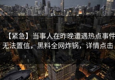 【紧急】当事人在昨晚遭遇热点事件无法置信，黑料全网炸锅，详情点击