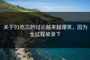关于91吃瓜的讨论越来越爆笑，因为全过程被录下