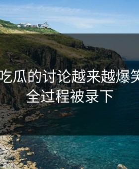 关于91吃瓜的讨论越来越爆笑，因为全过程被录下