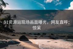 91资源站现场画面曝光，网友直呼：惊呆