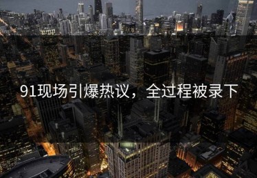 91现场引爆热议，全过程被录下
