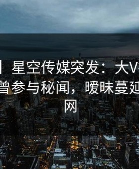 【爆料】星空传媒突发：大V在拂晓时分被曝曾参与秘闻，暧昧蔓延席卷全网
