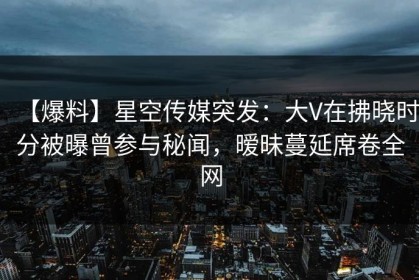 【爆料】星空传媒突发：大V在拂晓时分被曝曾参与秘闻，暧昧蔓延席卷全网