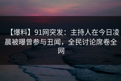 【爆料】91网突发：主持人在今日凌晨被曝曾参与丑闻，全民讨论席卷全网