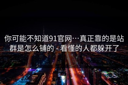 你可能不知道91官网…真正靠的是站群是怎么铺的 - 看懂的人都躲开了