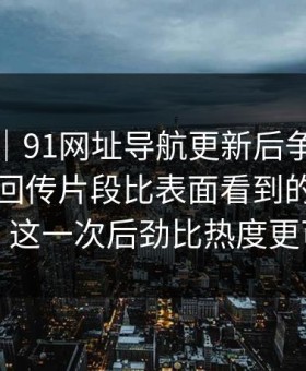 爆料线｜91网址导航更新后争议一下大了，回传片段比表面看到的更有内容：这一次后劲比热度更可怕