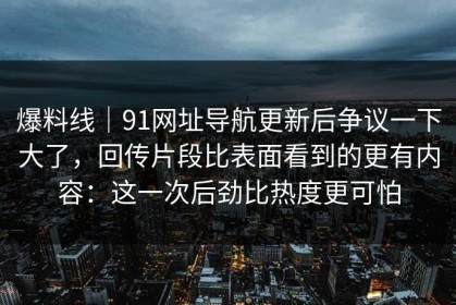 爆料线｜91网址导航更新后争议一下大了，回传片段比表面看到的更有内容：这一次后劲比热度更可怕
