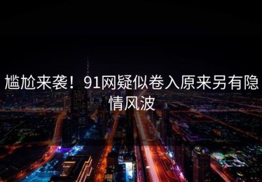 尴尬来袭！91网疑似卷入原来另有隐情风波
