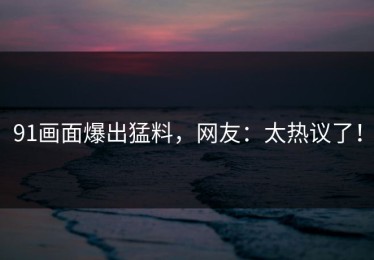 91画面爆出猛料，网友：太热议了！