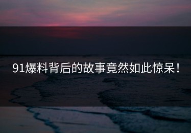 91爆料背后的故事竟然如此惊呆！