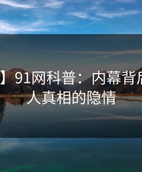 【紧急】91网科普：内幕背后10个惊人真相的隐情