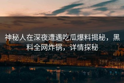 神秘人在深夜遭遇吃瓜爆料揭秘，黑料全网炸锅，详情探秘