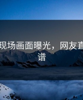 91画面现场画面曝光，网友直呼：离谱