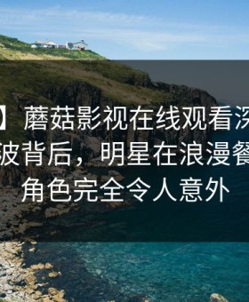 【爆料】蘑菇影视在线观看深度揭秘：花絮风波背后，明星在浪漫餐厅内的角色完全令人意外