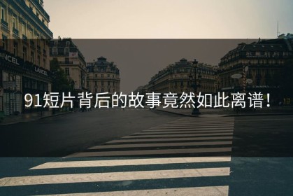 91短片背后的故事竟然如此离谱！