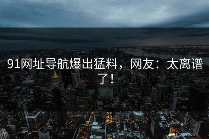 91网址导航爆出猛料，网友：太离谱了！