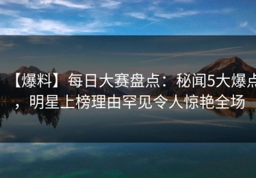 【爆料】每日大赛盘点：秘闻5大爆点，明星上榜理由罕见令人惊艳全场