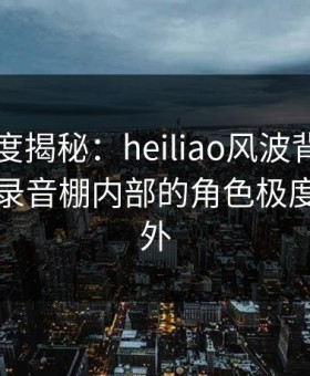 黑料深度揭秘：heiliao风波背后，当事人在录音棚内部的角色极度令人意外